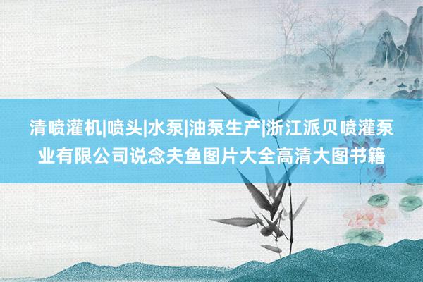 清喷灌机|喷头|水泵|油泵生产|浙江派贝喷灌泵业有限公司说念夫鱼图片大全高清大图书籍