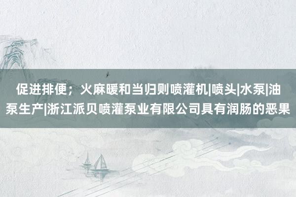 促进排便；火麻暖和当归则喷灌机|喷头|水泵|油泵生产|浙江派贝喷灌泵业有限公司具有润肠的恶果