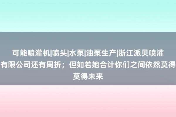 可能喷灌机|喷头|水泵|油泵生产|浙江派贝喷灌泵业有限公司还有周折；但如若她合计你们之间依然莫得未来