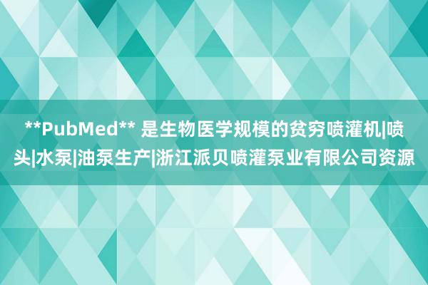 **PubMed** 是生物医学规模的贫穷喷灌机|喷头|水泵|油泵生产|浙江派贝喷灌泵业有限公司资源