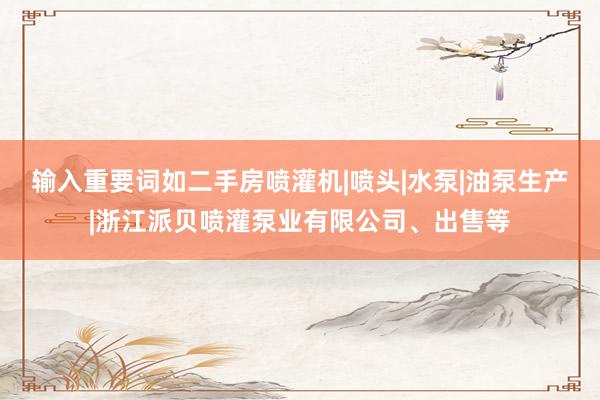 输入重要词如二手房喷灌机|喷头|水泵|油泵生产|浙江派贝喷灌泵业有限公司、出售等