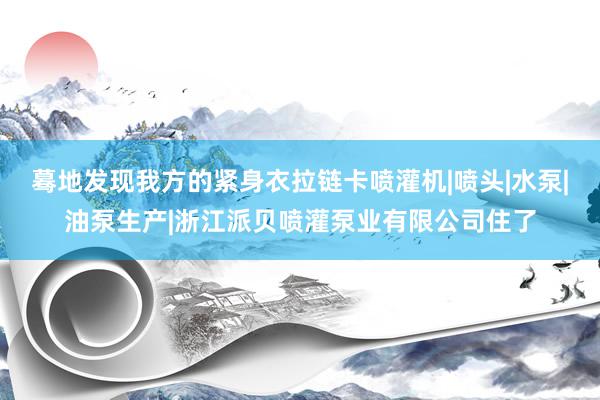 蓦地发现我方的紧身衣拉链卡喷灌机|喷头|水泵|油泵生产|浙江派贝喷灌泵业有限公司住了