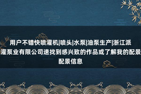 用户不错快喷灌机|喷头|水泵|油泵生产|浙江派贝喷灌泵业有限公司速找到感兴致的作品或了解我的配景信息