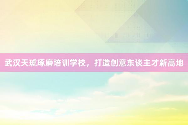 武汉天琥琢磨培训学校，打造创意东谈主才新高地